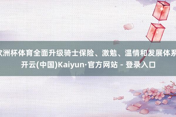 欧洲杯体育全面升级骑士保险、激勉、温情和发展体系-开云(中国)Kaiyun·官方网站 - 登录入口