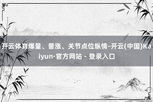 开云体育　　爆量、普涨、关节点位纵情-开云(中国)Kaiyun·官方网站 - 登录入口