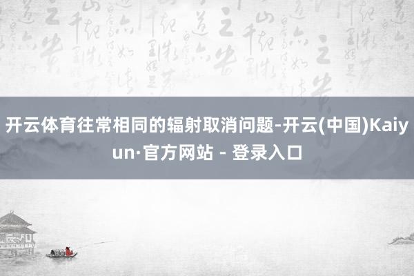 开云体育往常相同的辐射取消问题-开云(中国)Kaiyun·官方网站 - 登录入口