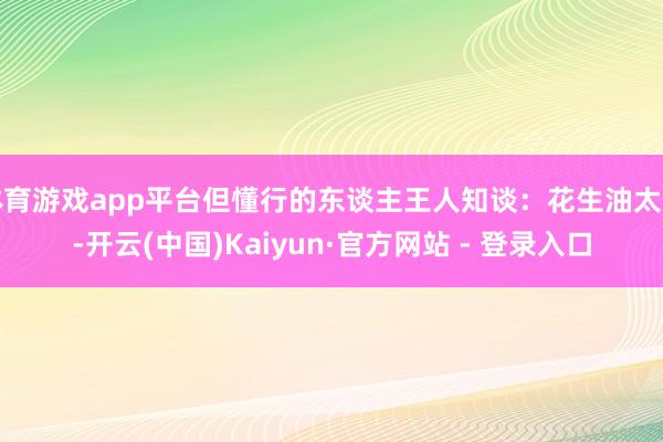 体育游戏app平台但懂行的东谈主王人知谈：花生油太贵-开云(中国)Kaiyun·官方网站 - 登录入口