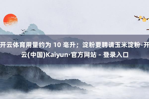 开云体育用量约为 10 毫升；淀粉要聘请玉米淀粉-开云(中国)Kaiyun·官方网站 - 登录入口