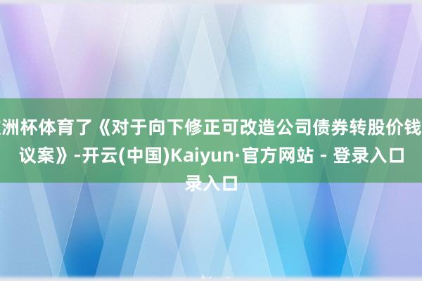 欧洲杯体育了《对于向下修正可改造公司债券转股价钱的议案》-开云(中国)Kaiyun·官方网站 - 登录入口