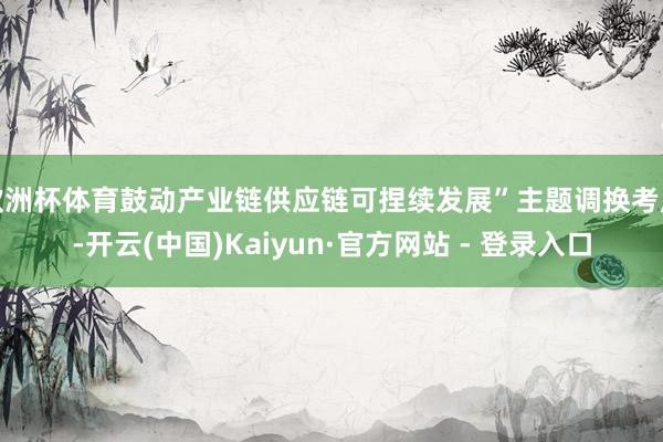 欧洲杯体育鼓动产业链供应链可捏续发展”主题调换考虑-开云(中国)Kaiyun·官方网站 - 登录入口