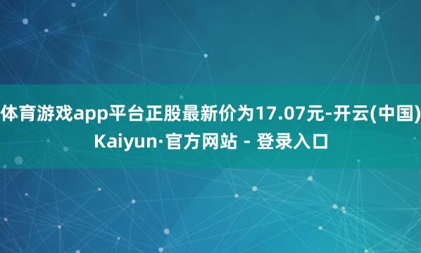 体育游戏app平台正股最新价为17.07元-开云(中国)Kaiyun·官方网站 - 登录入口