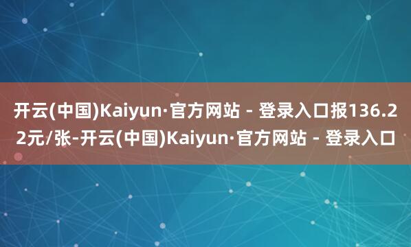 开云(中国)Kaiyun·官方网站 - 登录入口报136.22元/张-开云(中国)Kaiyun·官方网站 - 登录入口