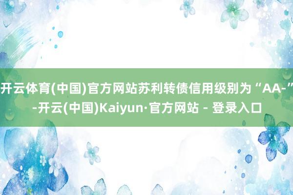 开云体育(中国)官方网站苏利转债信用级别为“AA-”-开云(中国)Kaiyun·官方网站 - 登录入口