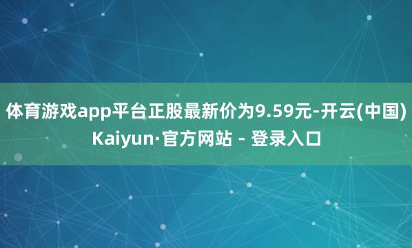 体育游戏app平台正股最新价为9.59元-开云(中国)Kaiyun·官方网站 - 登录入口