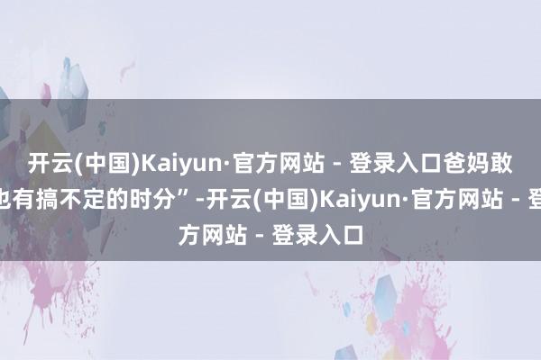 开云(中国)Kaiyun·官方网站 - 登录入口爸妈敢讲“我也有搞不定的时分”-开云(中国)Kaiyun·官方网站 - 登录入口