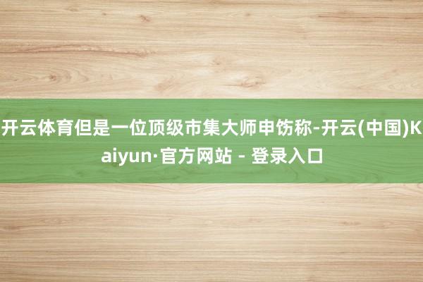 开云体育　　但是一位顶级市集大师申饬称-开云(中国)Kaiyun·官方网站 - 登录入口