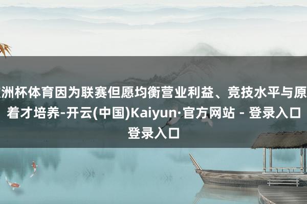 欧洲杯体育因为联赛但愿均衡营业利益、竞技水平与原土着才培养-开云(中国)Kaiyun·官方网站 - 登录入口