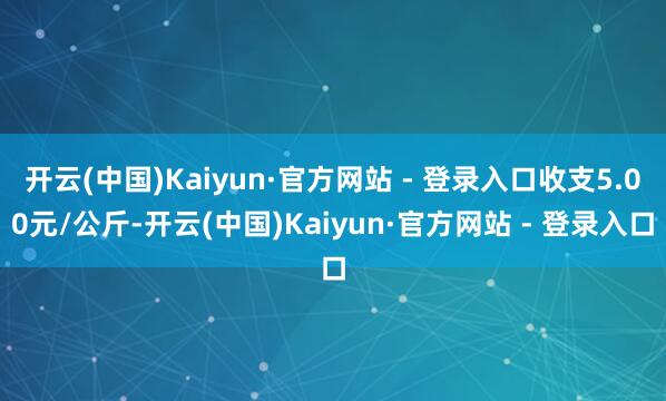 开云(中国)Kaiyun·官方网站 - 登录入口收支5.00元/公斤-开云(中国)Kaiyun·官方网站 - 登录入口