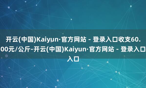 开云(中国)Kaiyun·官方网站 - 登录入口收支60.00元/公斤-开云(中国)Kaiyun·官方网站 - 登录入口
