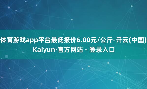 体育游戏app平台最低报价6.00元/公斤-开云(中国)Kaiyun·官方网站 - 登录入口