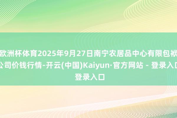 欧洲杯体育2025年9月27日南宁农居品中心有限包袱公司价钱行情-开云(中国)Kaiyun·官方网站 - 登录入口