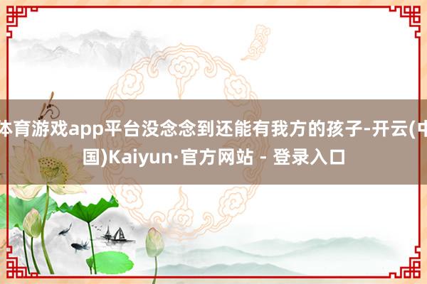 体育游戏app平台没念念到还能有我方的孩子-开云(中国)Kaiyun·官方网站 - 登录入口