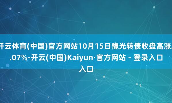 开云体育(中国)官方网站10月15日豫光转债收盘高涨2.07%-开云(中国)Kaiyun·官方网站 - 登录入口