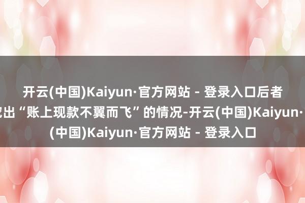 开云(中国)Kaiyun·官方网站 - 登录入口后者更是被债权东谈主挖出“账上现款不翼而飞”的情况-开云(中国)Kaiyun·官方网站 - 登录入口