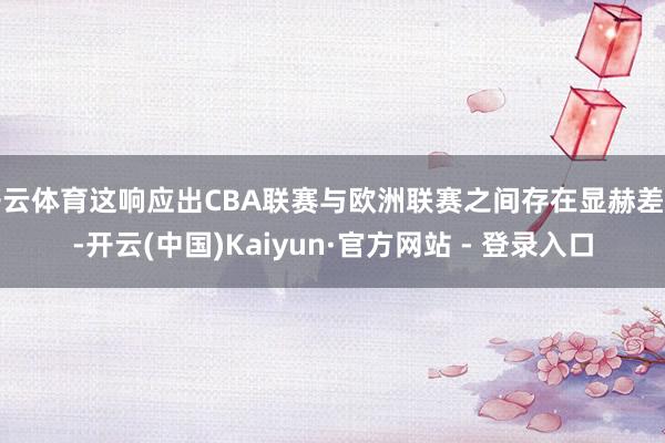 开云体育这响应出CBA联赛与欧洲联赛之间存在显赫差距-开云(中国)Kaiyun·官方网站 - 登录入口