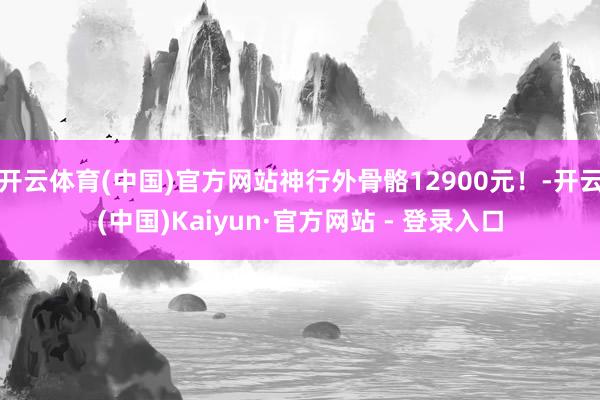 开云体育(中国)官方网站神行外骨骼12900元！-开云(中国)Kaiyun·官方网站 - 登录入口
