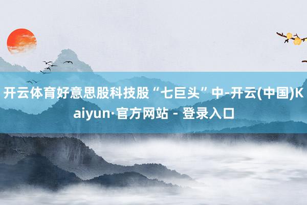 开云体育　　好意思股科技股“七巨头”中-开云(中国)Kaiyun·官方网站 - 登录入口
