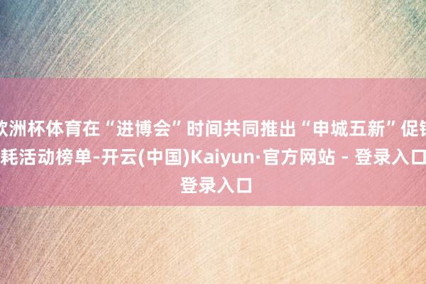 欧洲杯体育在“进博会”时间共同推出“申城五新”促销耗活动榜单-开云(中国)Kaiyun·官方网站 - 登录入口