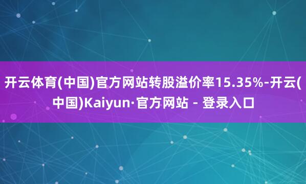 开云体育(中国)官方网站转股溢价率15.35%-开云(中国)Kaiyun·官方网站 - 登录入口