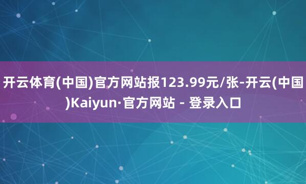 开云体育(中国)官方网站报123.99元/张-开云(中国)Kaiyun·官方网站 - 登录入口
