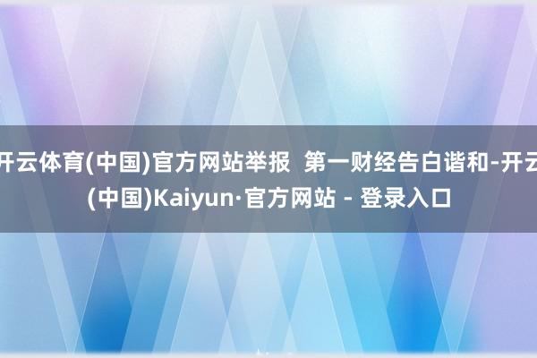 开云体育(中国)官方网站举报 第一财经告白谐和-开云(中国)Kaiyun·官方网站 - 登录入口