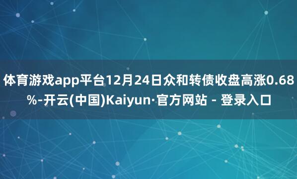 体育游戏app平台12月24日众和转债收盘高涨0.68%-开云(中国)Kaiyun·官方网站 - 登录入口