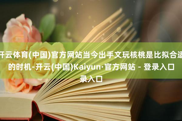 开云体育(中国)官方网站当今出手文玩核桃是比拟合适的时机-开云(中国)Kaiyun·官方网站 - 登录入口