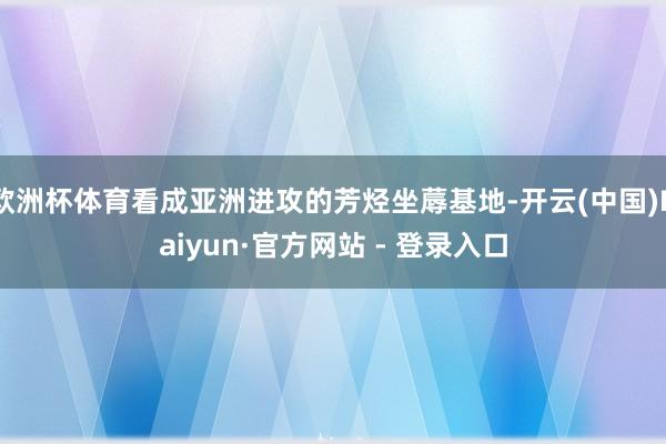 欧洲杯体育看成亚洲进攻的芳烃坐蓐基地-开云(中国)Kaiyun·官方网站 - 登录入口