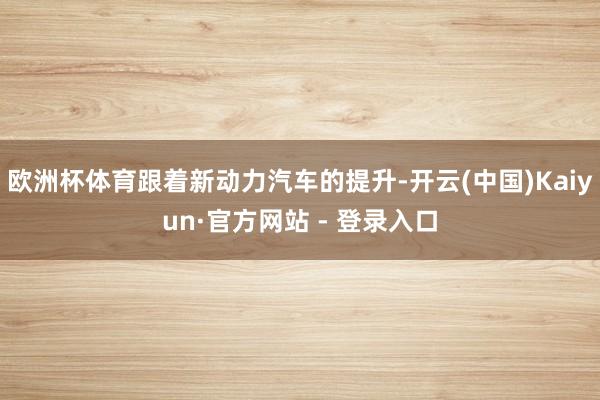 欧洲杯体育跟着新动力汽车的提升-开云(中国)Kaiyun·官方网站 - 登录入口