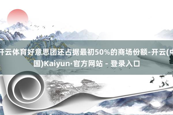 开云体育好意思团还占据最初50%的商场份额-开云(中国)Kaiyun·官方网站 - 登录入口