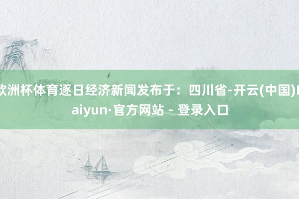 欧洲杯体育逐日经济新闻发布于：四川省-开云(中国)Kaiyun·官方网站 - 登录入口