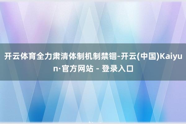 开云体育全力肃清体制机制禁锢-开云(中国)Kaiyun·官方网站 - 登录入口