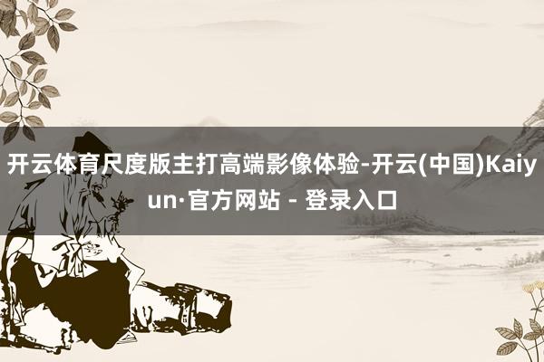 开云体育尺度版主打高端影像体验-开云(中国)Kaiyun·官方网站 - 登录入口